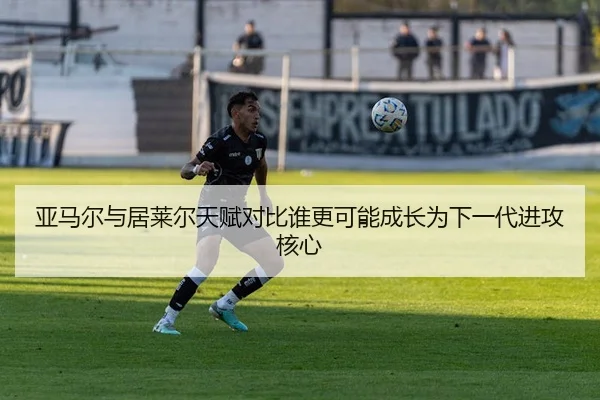亚马尔与居莱尔天赋对比谁更可能成长为下一代进攻核心