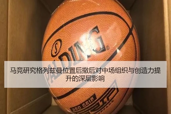 马竞研究格列兹曼位置后撤后对中场组织与创造力提升的深层影响