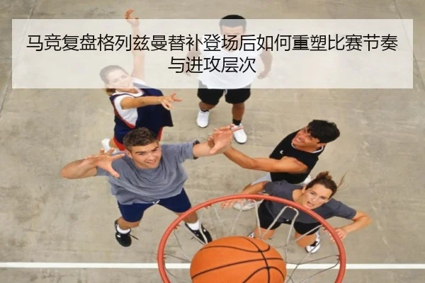 马竞复盘格列兹曼替补登场后如何重塑比赛节奏与进攻层次