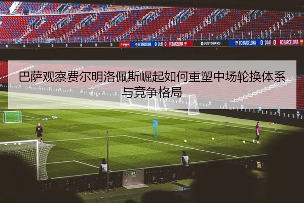 巴萨观察费尔明洛佩斯崛起如何重塑中场轮换体系与竞争格局