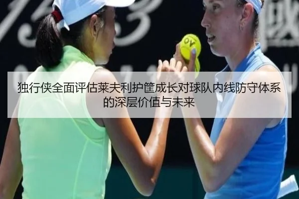 独行侠全面评估莱夫利护筐成长对球队内线防守体系的深层价值与未来