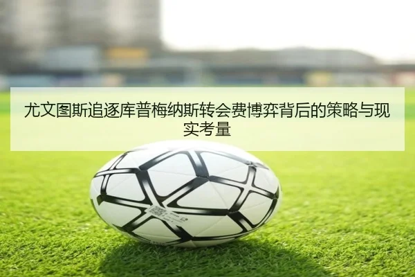 尤文图斯追逐库普梅纳斯转会费博弈背后的策略与现实考量
