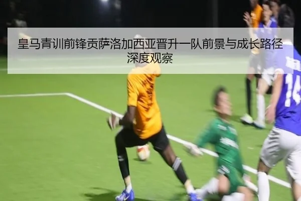皇马青训前锋贡萨洛加西亚晋升一队前景与成长路径深度观察