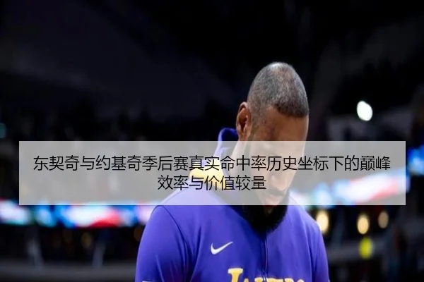 东契奇与约基奇季后赛真实命中率历史坐标下的巅峰效率与价值较量